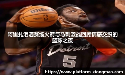阿里扎泪洒赛场火箭与马刺激战回顾情感交织的篮球之夜