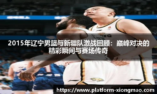 2015年辽宁男篮与新疆队激战回顾：巅峰对决的精彩瞬间与赛场传奇
